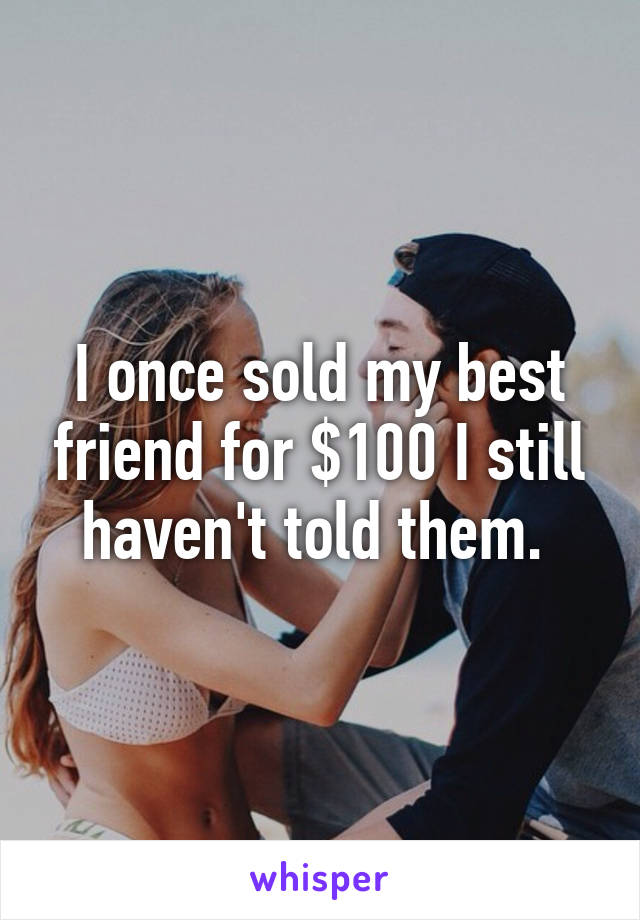 I once sold my best friend for $100 I still haven't told them. 