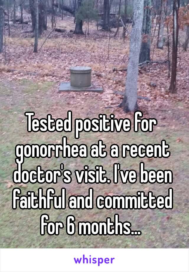 Tested positive for gonorrhea at a recent doctor's visit. I've been faithful and committed for 6 months... 