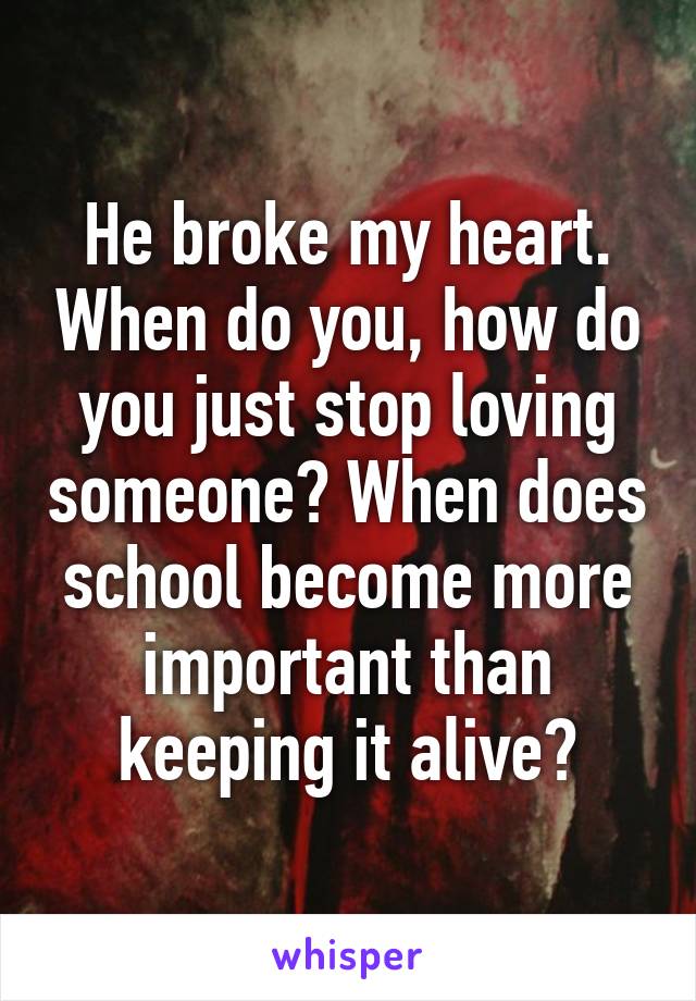 He broke my heart. When do you, how do you just stop loving someone? When does school become more important than keeping it alive?