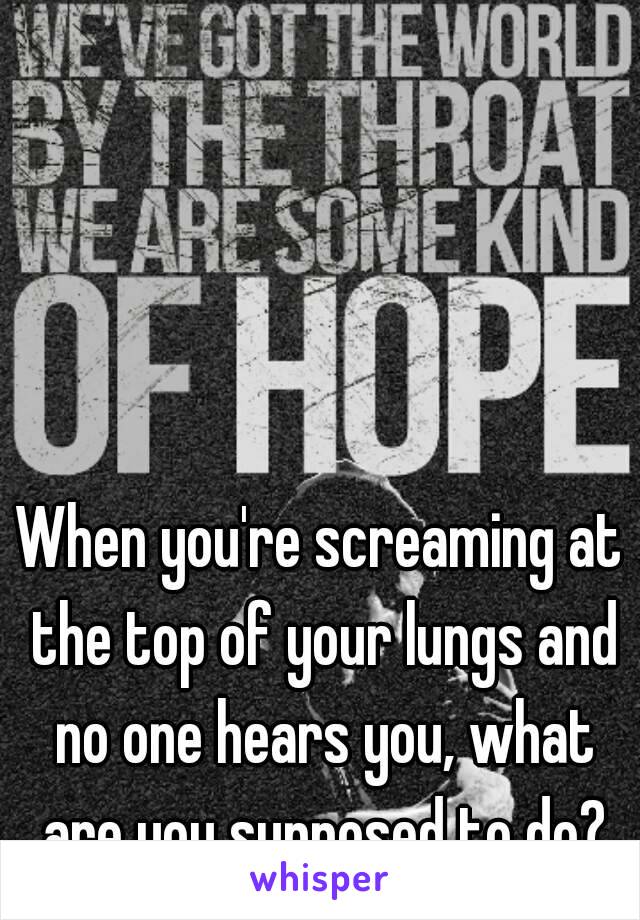 When you're screaming at the top of your lungs and no one hears you, what are you supposed to do?