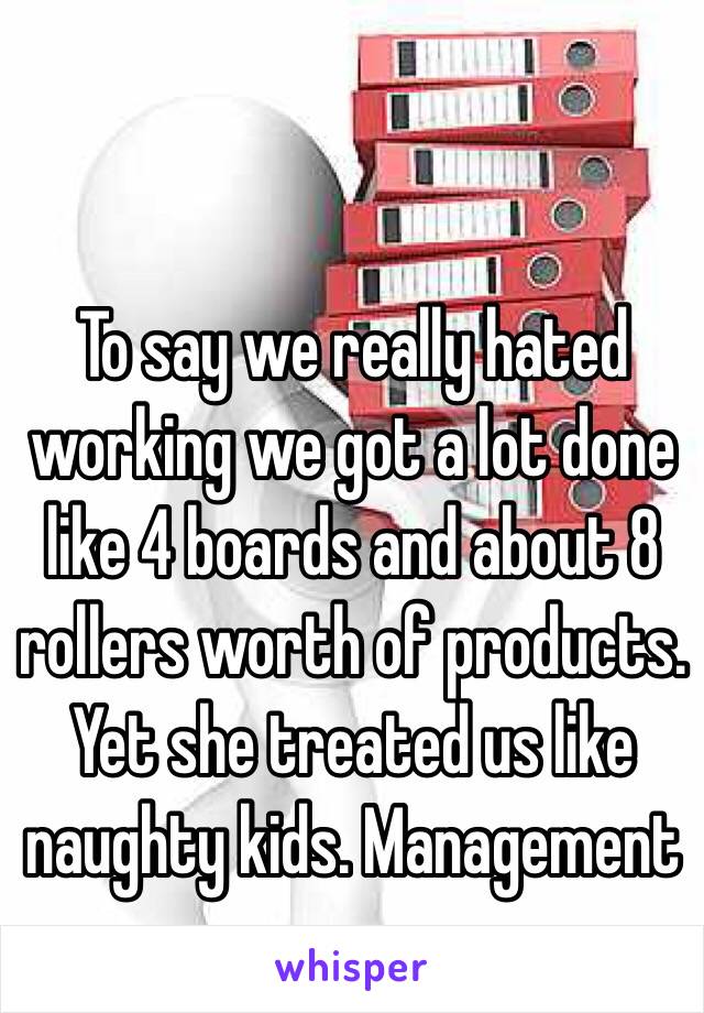 To say we really hated working we got a lot done like 4 boards and about 8 rollers worth of products. Yet she treated us like naughty kids. Management ay 