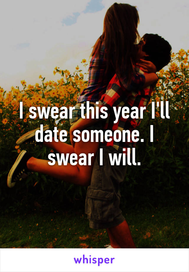 I swear this year I'll date someone. I swear I will.