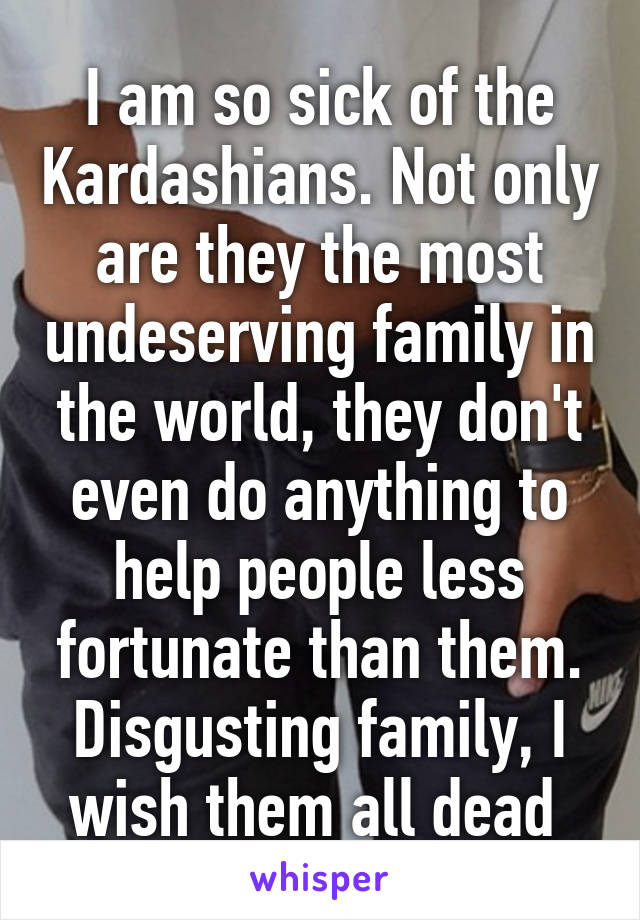 I am so sick of the Kardashians. Not only are they the most undeserving family in the world, they don't even do anything to help people less fortunate than them. Disgusting family, I wish them all dead 