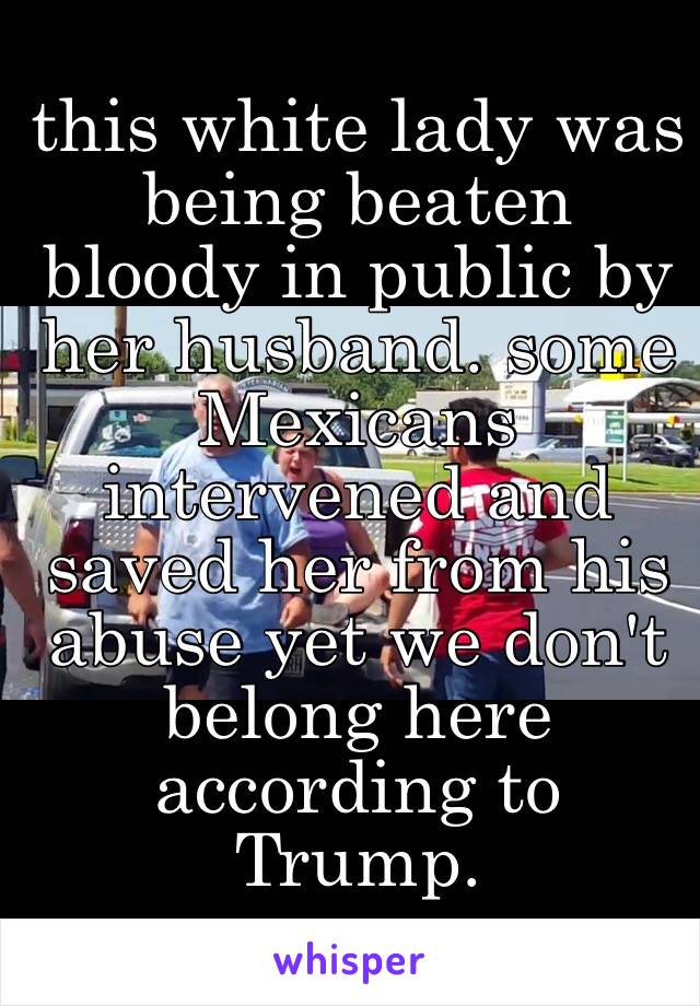 this white lady was being beaten bloody in public by her husband. some Mexicans intervened and saved her from his abuse yet we don't belong here according to Trump. 