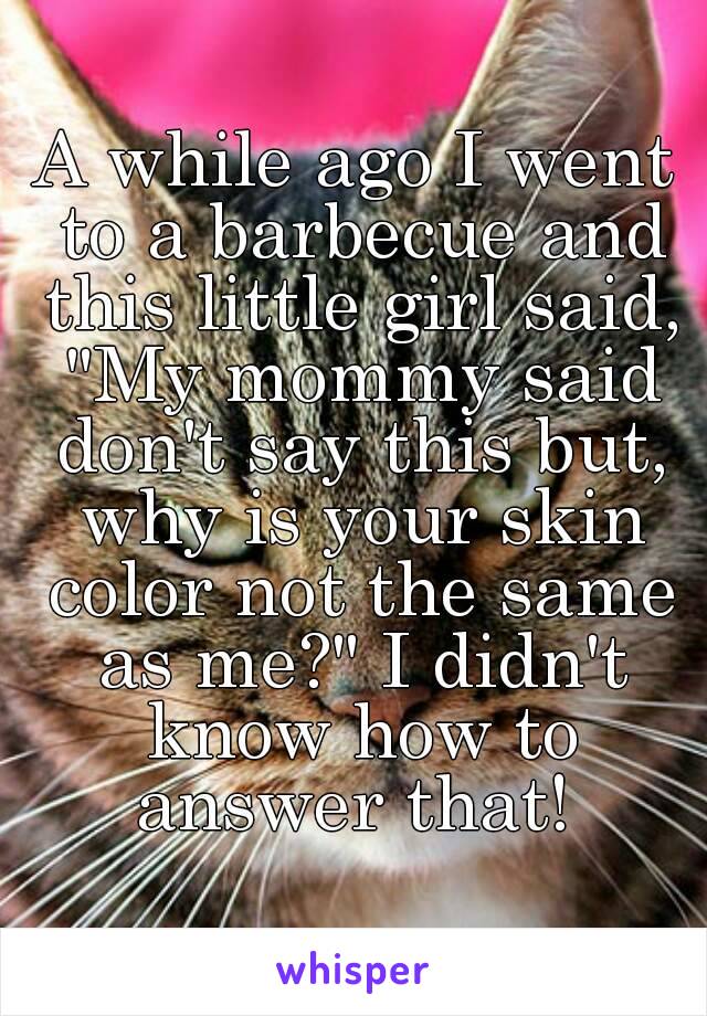 A while ago I went to a barbecue and this little girl said, "My mommy said don't say this but, why is your skin color not the same as me?" I didn't know how to answer that! 