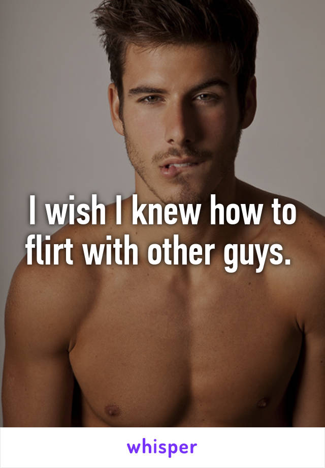 I wish I knew how to flirt with other guys. 