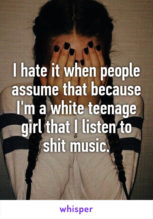 I hate it when people assume that because I'm a white teenage girl that I listen to shit music.