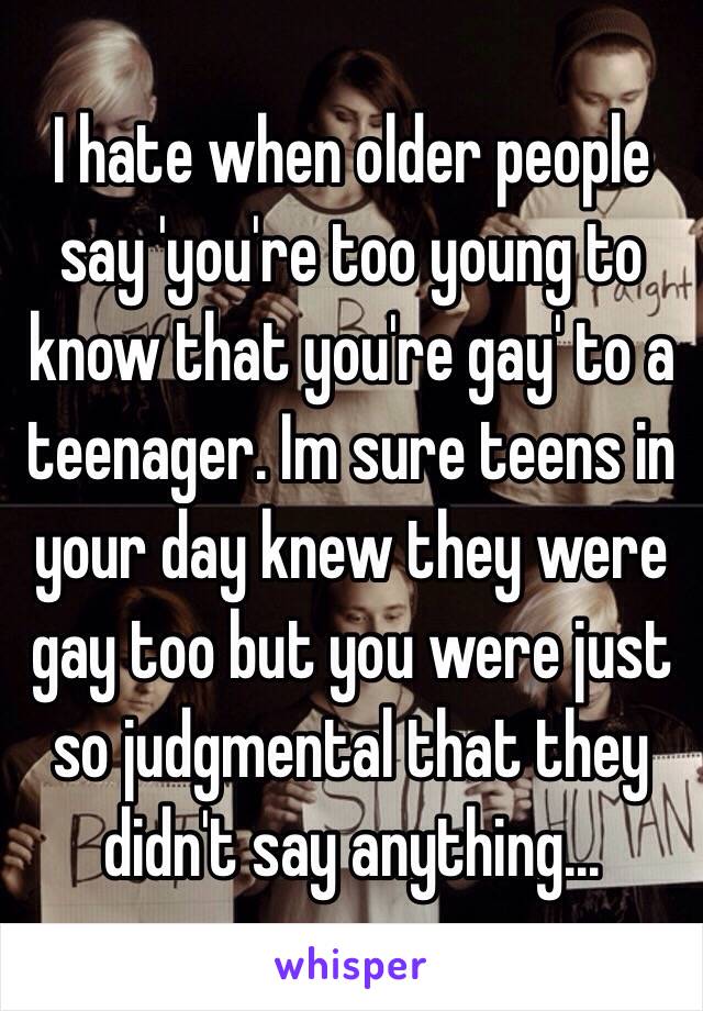 I hate when older people say 'you're too young to know that you're gay' to a teenager. Im sure teens in your day knew they were gay too but you were just so judgmental that they didn't say anything...