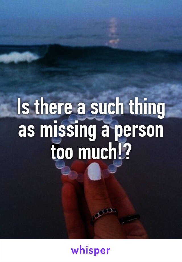 Is there a such thing as missing a person too much!?