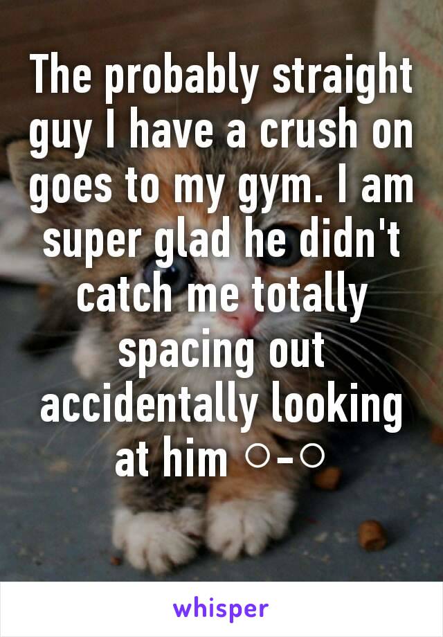 The probably straight guy I have a crush on goes to my gym. I am super glad he didn't catch me totally spacing out accidentally looking at him ○-○