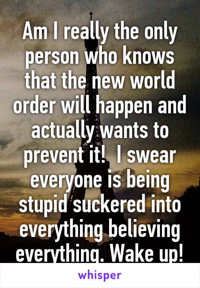 Am I really the only person who knows that the new world order will happen and actually wants to prevent it!  I swear everyone is being stupid suckered into everything believing everything. Wake up!