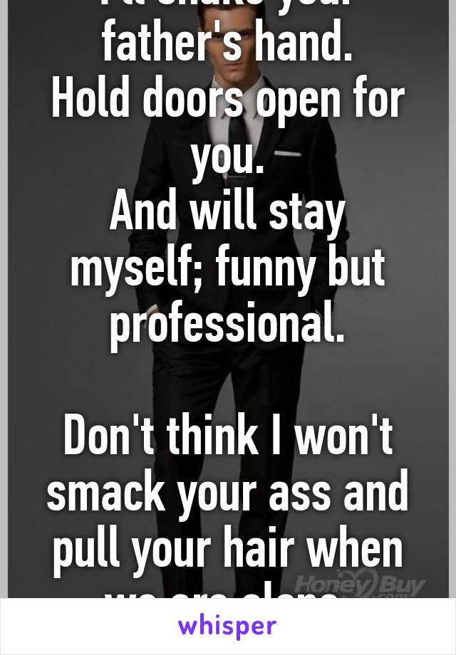 I'll shake your father's hand.
Hold doors open for you.
And will stay myself; funny but professional.

Don't think I won't smack your ass and pull your hair when we are alone.
