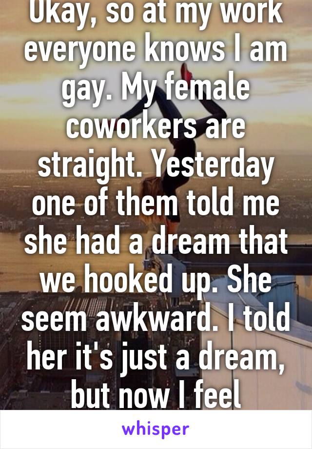 Okay, so at my work everyone knows I am gay. My female coworkers are straight. Yesterday one of them told me she had a dream that we hooked up. She seem awkward. I told her it's just a dream, but now I feel awkward.