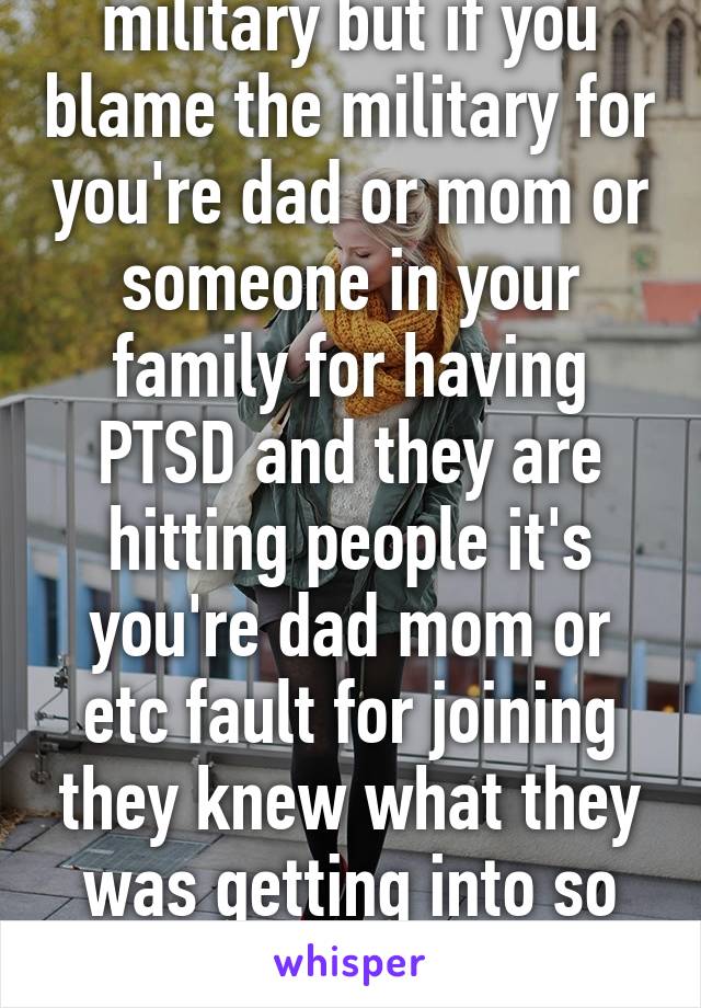 I have respect for the military but if you blame the military for you're dad or mom or someone in your family for having PTSD and they are hitting people it's you're dad mom or etc fault for joining they knew what they was getting into so don't blame the military 