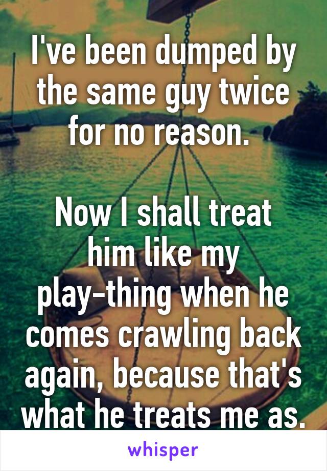 I've been dumped by the same guy twice for no reason. 

Now I shall treat him like my play-thing when he comes crawling back again, because that's what he treats me as.