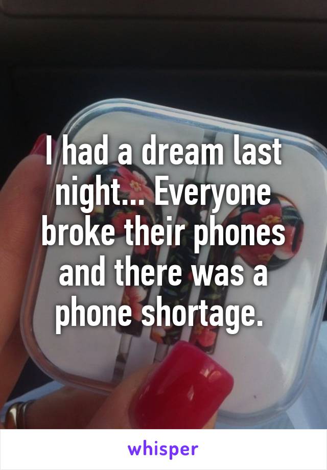 I had a dream last night... Everyone broke their phones and there was a phone shortage. 