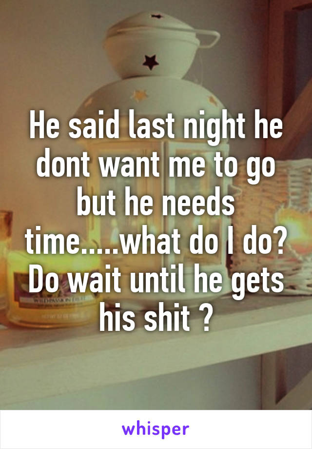 He said last night he dont want me to go but he needs time.....what do I do? Do wait until he gets his shit ?