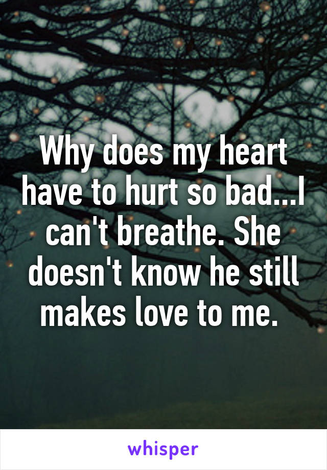 Why does my heart have to hurt so bad...I can't breathe. She doesn't know he still makes love to me. 