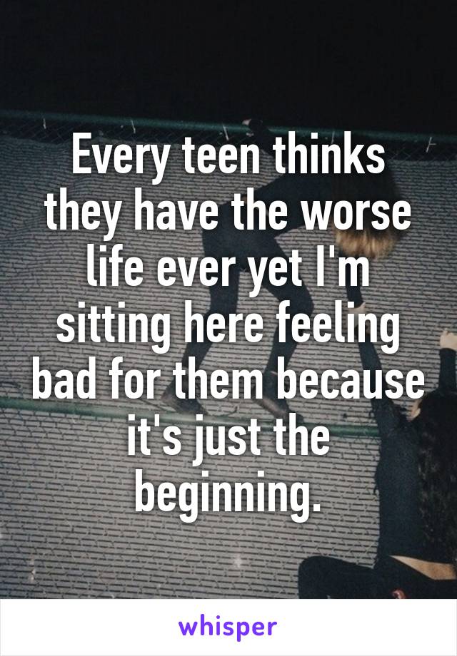 Every teen thinks they have the worse life ever yet I'm sitting here feeling bad for them because it's just the beginning.