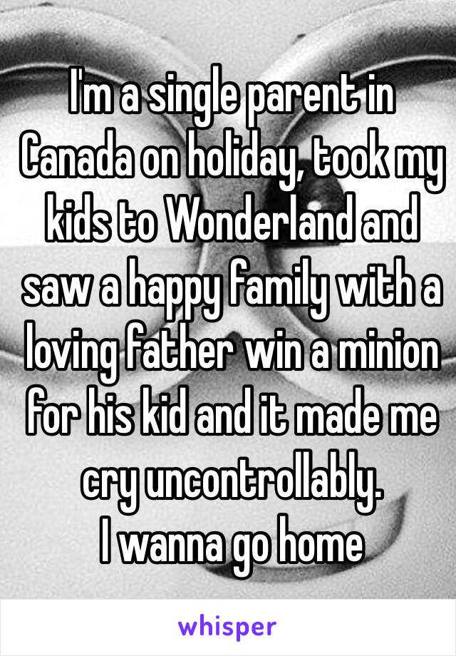 I'm a single parent in Canada on holiday, took my kids to Wonderland and saw a happy family with a loving father win a minion for his kid and it made me cry uncontrollably. 
I wanna go home 