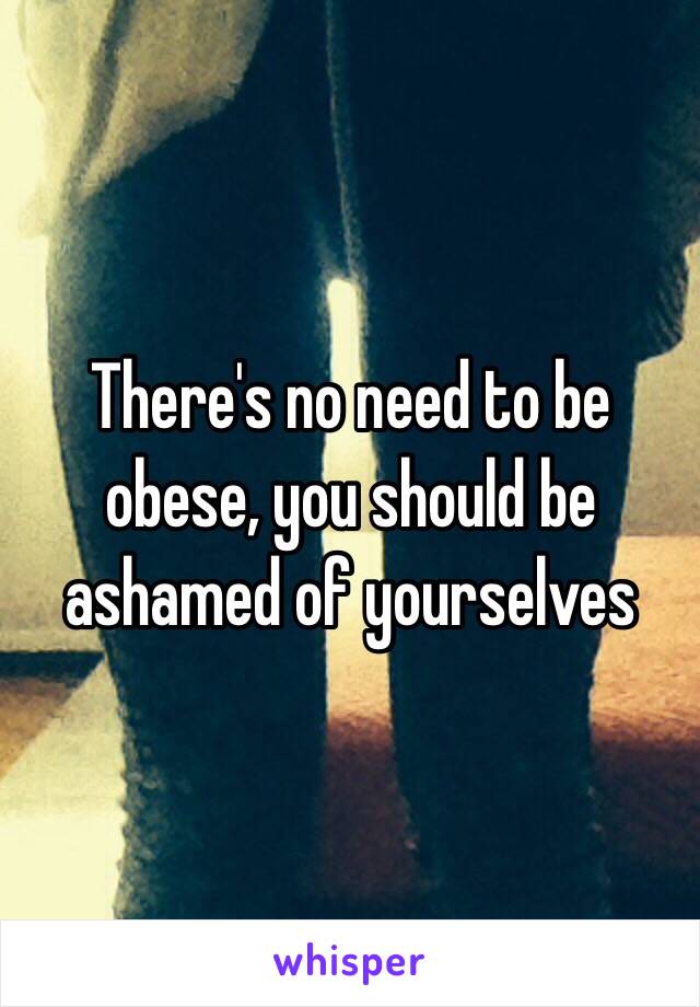 There's no need to be obese, you should be ashamed of yourselves