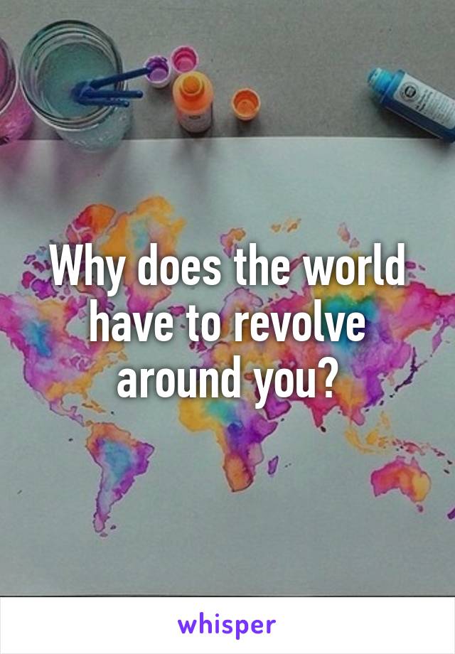 Why does the world have to revolve around you?