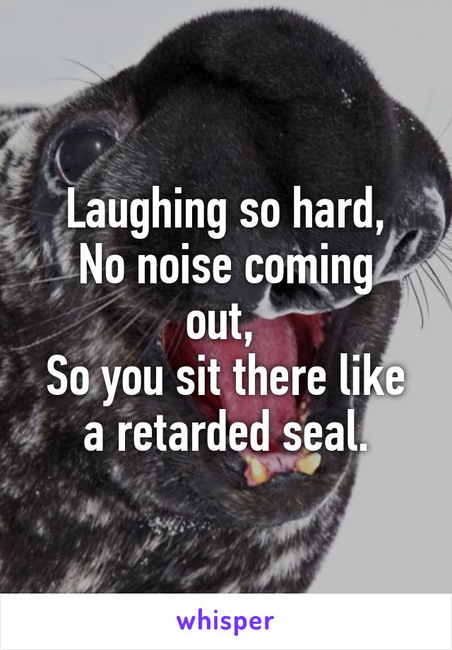 Laughing so hard,
No noise coming out, 
So you sit there like a retarded seal.