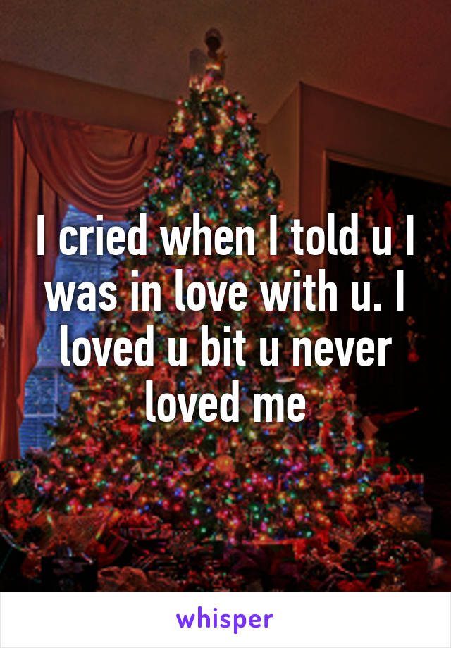 I cried when I told u I was in love with u. I loved u bit u never loved me