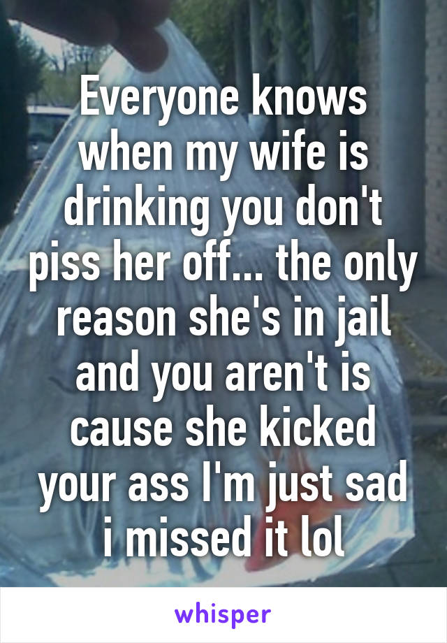 Everyone knows when my wife is drinking you don't piss her off... the only reason she's in jail and you aren't is cause she kicked your ass I'm just sad i missed it lol