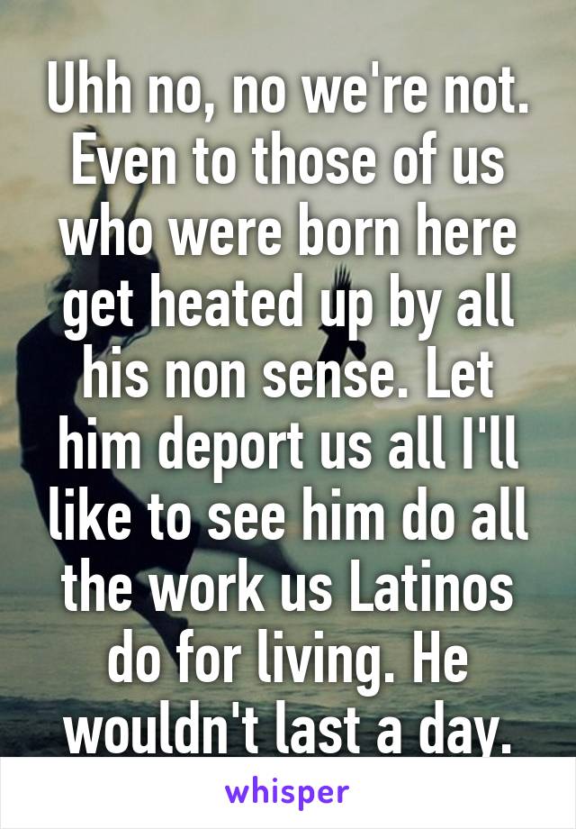 Uhh no, no we're not. Even to those of us who were born here get heated up by all his non sense. Let him deport us all I'll like to see him do all the work us Latinos do for living. He wouldn't last a day.