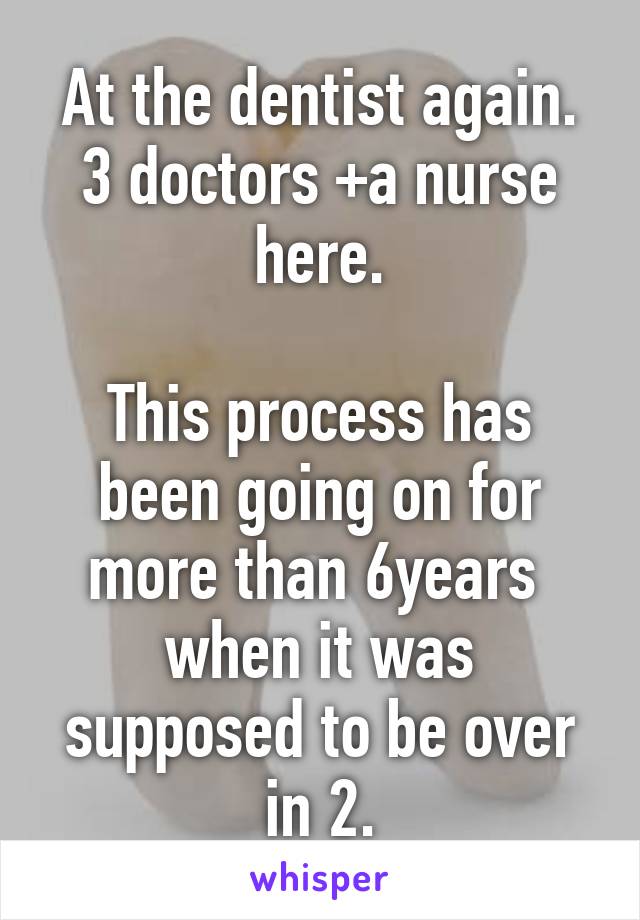 At the dentist again.
3 doctors +a nurse here.

This process has been going on for more than 6years 
when it was supposed to be over in 2.