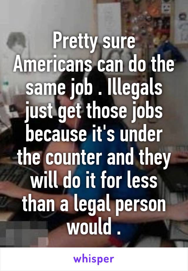 Pretty sure Americans can do the same job . Illegals just get those jobs because it's under the counter and they will do it for less than a legal person would .