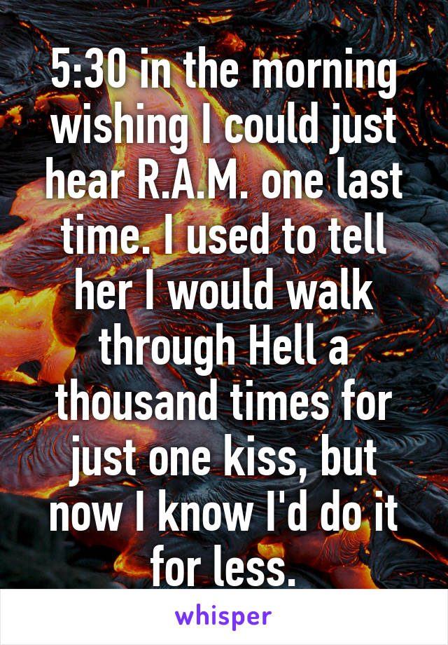 5:30 in the morning wishing I could just hear R.A.M. one last time. I used to tell her I would walk through Hell a thousand times for just one kiss, but now I know I'd do it for less.