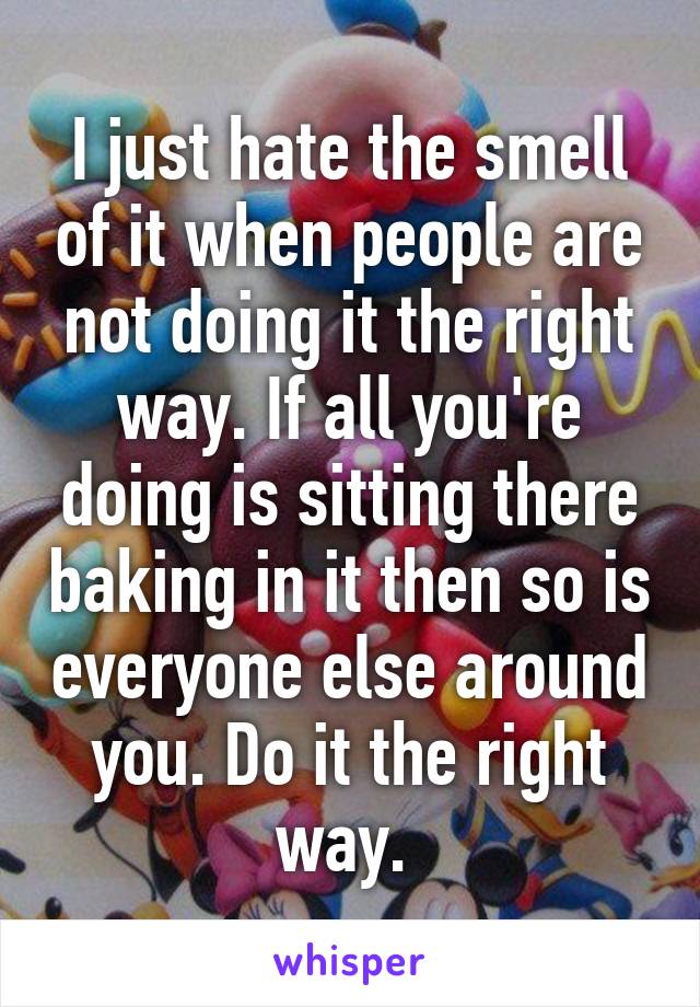 I just hate the smell of it when people are not doing it the right way. If all you're doing is sitting there baking in it then so is everyone else around you. Do it the right way. 