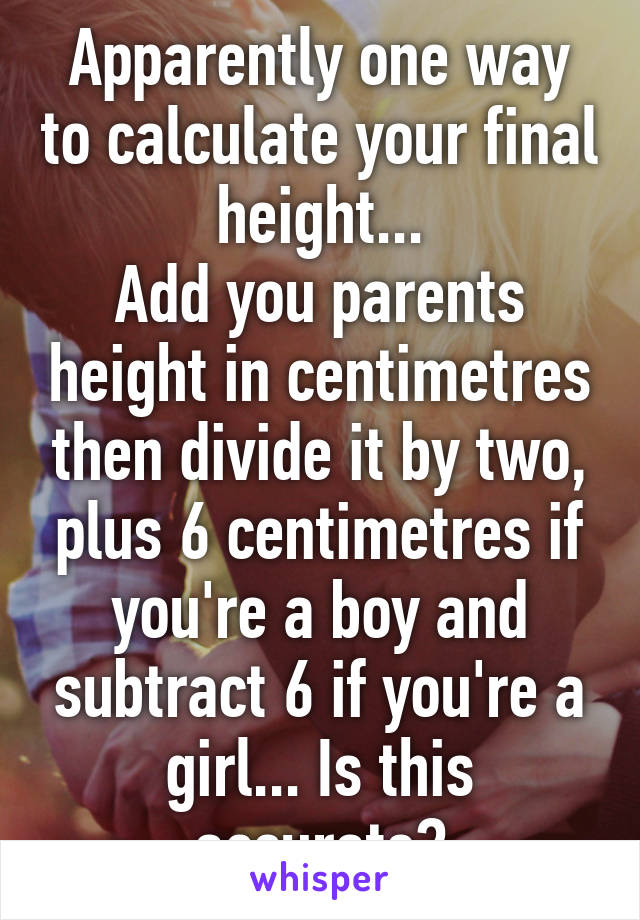 Apparently one way to calculate your final height...
Add you parents height in centimetres then divide it by two, plus 6 centimetres if you're a boy and subtract 6 if you're a girl... Is this accurate?