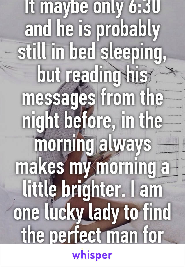 It maybe only 6:30 and he is probably still in bed sleeping, but reading his messages from the night before, in the morning always makes my morning a little brighter. I am one lucky lady to find the perfect man for me. 