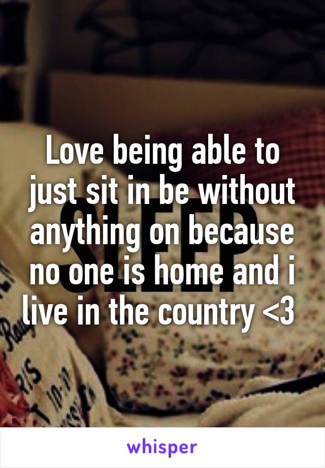 Love being able to just sit in be without anything on because no one is home and i live in the country <3 