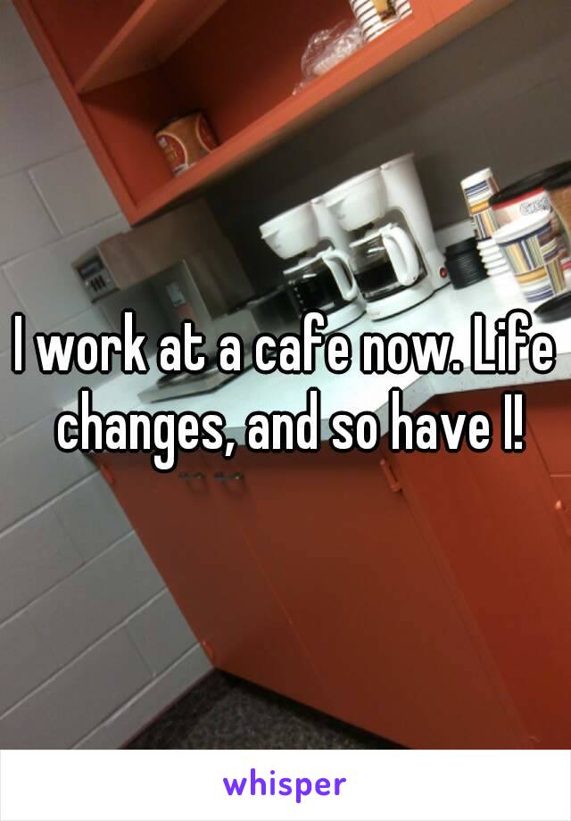 I work at a cafe now. Life changes, and so have I!