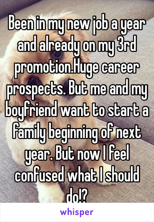 Been in my new job a year and already on my 3rd promotion.Huge career prospects. But me and my boyfriend want to start a family beginning of next year. But now I feel confused what I should do!?
