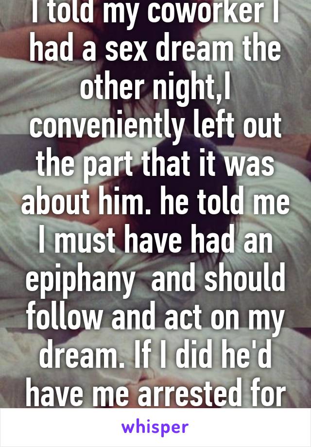 I told my coworker I had a sex dream the other night,I conveniently left out the part that it was about him. he told me I must have had an epiphany  and should follow and act on my dream. If I did he'd have me arrested for harassment.  