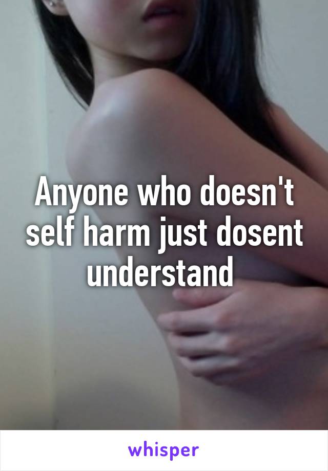 Anyone who doesn't self harm just dosent understand 