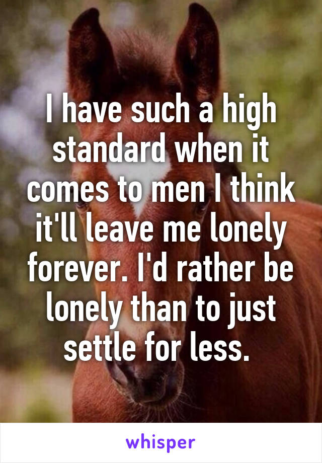 I have such a high standard when it comes to men I think it'll leave me lonely forever. I'd rather be lonely than to just settle for less. 