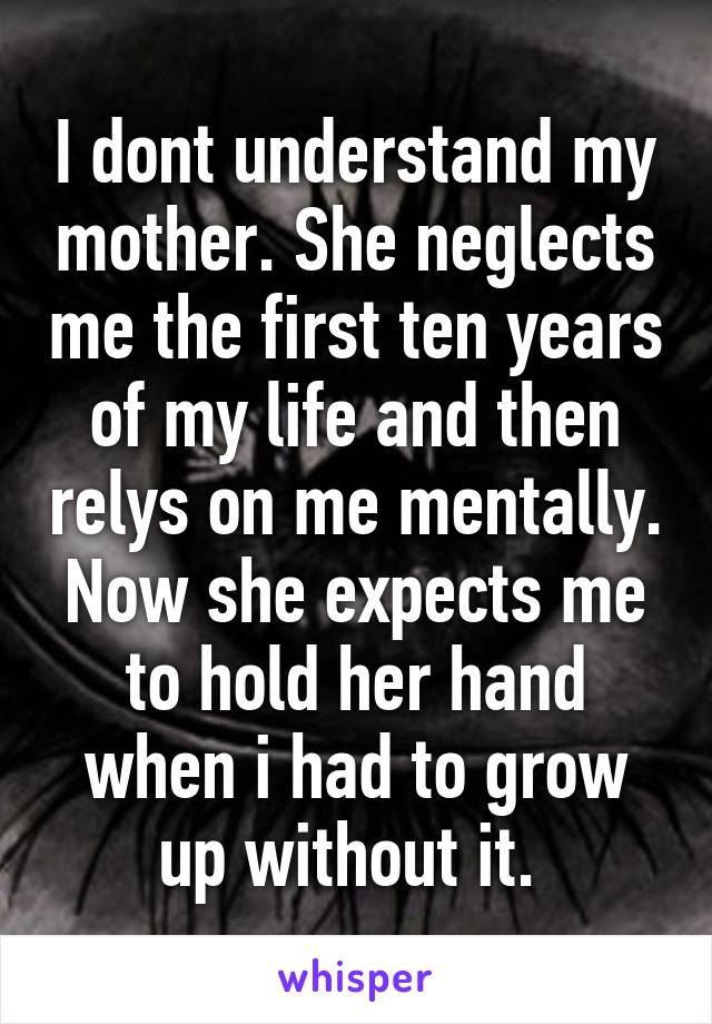 I dont understand my mother. She neglects me the first ten years of my life and then relys on me mentally. Now she expects me to hold her hand when i had to grow up without it. 