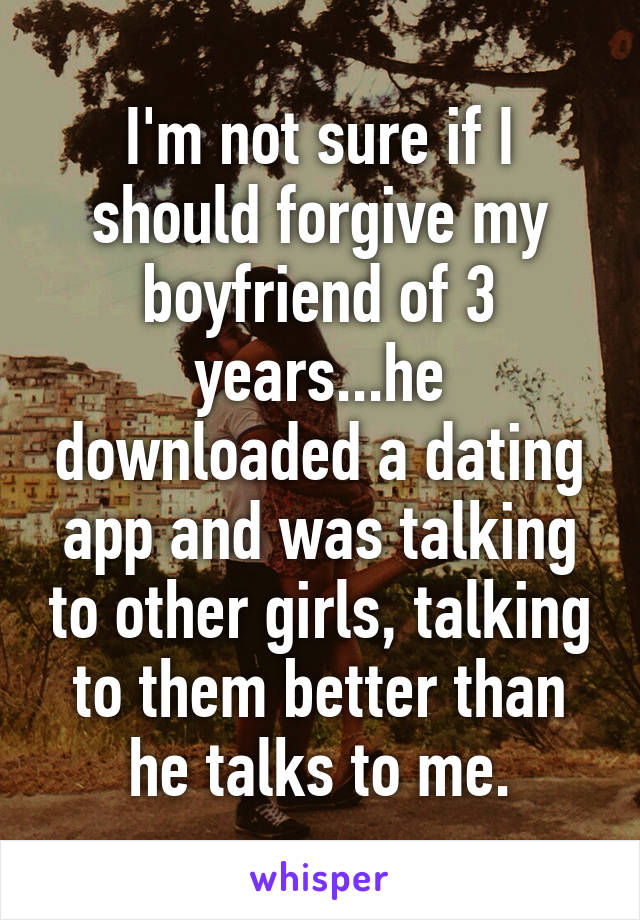 I'm not sure if I should forgive my boyfriend of 3 years...he downloaded a dating app and was talking to other girls, talking to them better than he talks to me.