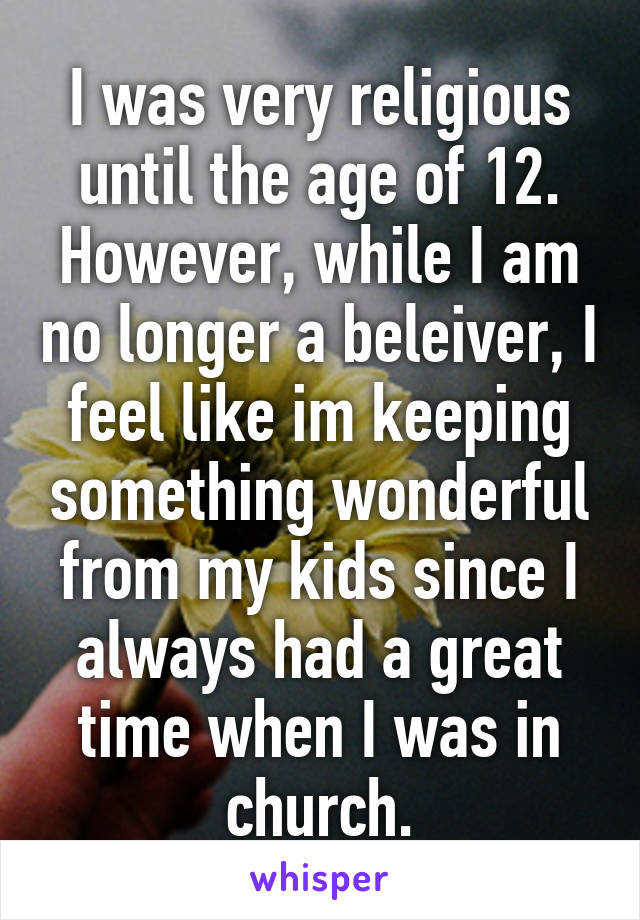 I was very religious until the age of 12. However, while I am no longer a beleiver, I feel like im keeping something wonderful from my kids since I always had a great time when I was in church.