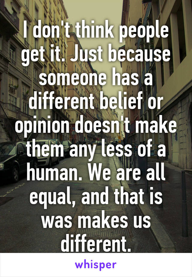 I don't think people get it. Just because someone has a different belief or opinion doesn't make them any less of a human. We are all equal, and that is was makes us different.