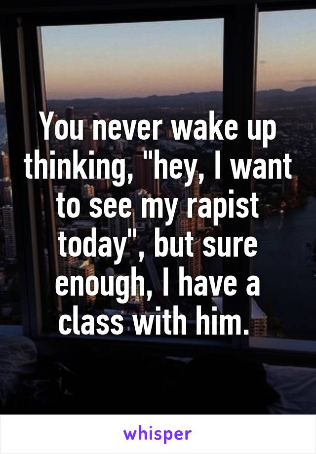 You never wake up thinking, "hey, I want to see my rapist today", but sure enough, I have a class with him. 