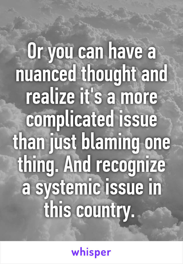 Or you can have a nuanced thought and realize it's a more complicated issue than just blaming one thing. And recognize a systemic issue in this country. 