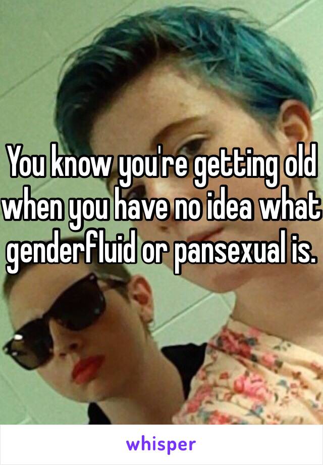 You know you're getting old when you have no idea what genderfluid or pansexual is. 