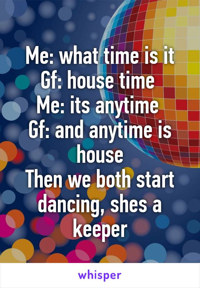 Me: what time is it
Gf: house time 
Me: its anytime 
Gf: and anytime is house
Then we both start dancing, shes a keeper